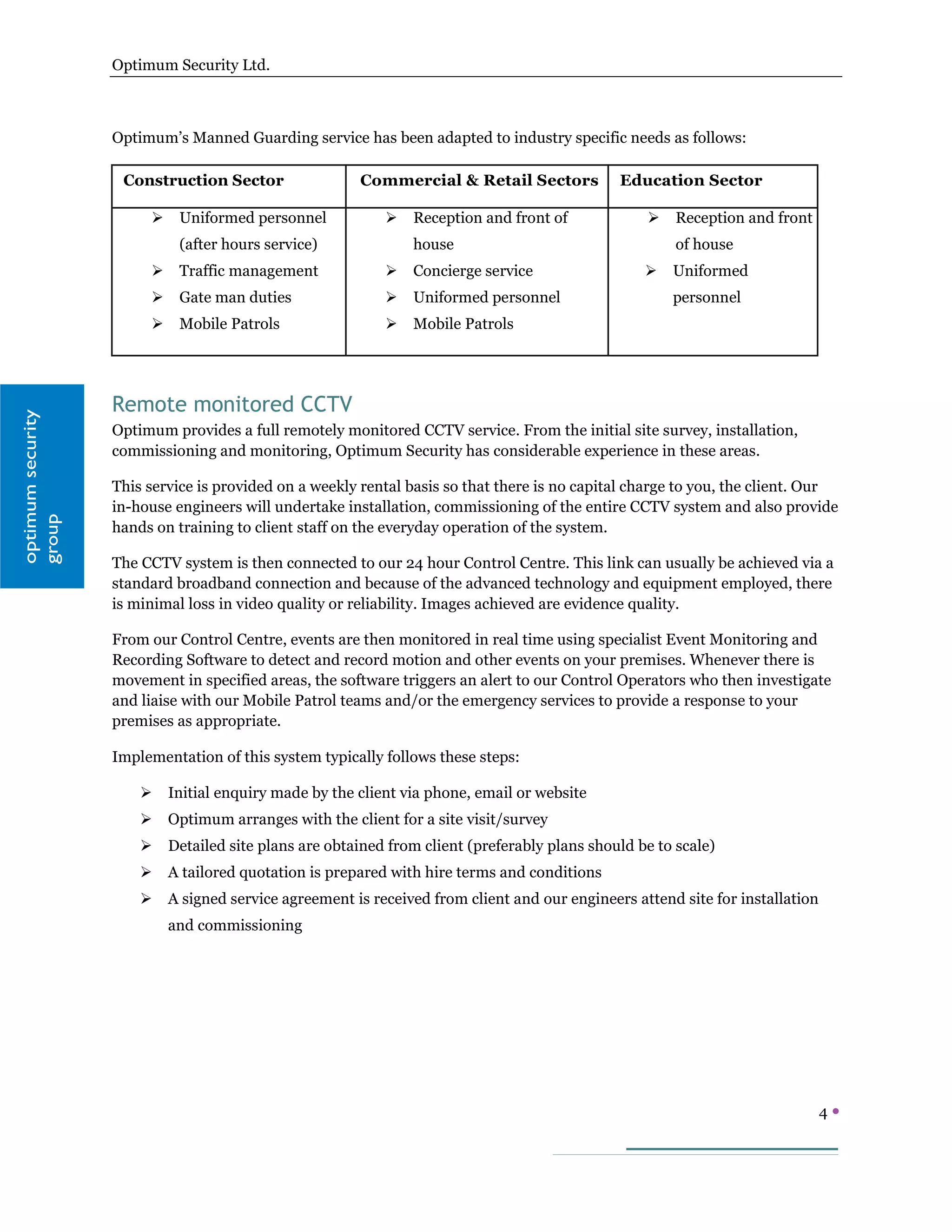 Optimum Security Ltd.



                   Optimum’s Manned Guarding service has been adapted to industry specific needs as follows:

                    Construction Sector                 Commercial & Retail Sectors            Education Sector

                            Uniformed personnel               Reception and front of                 Reception and front
                             (after hours service)              house                                   of house
                            Traffic management                Concierge service                     Uniformed
                            Gate man duties                   Uniformed personnel                    personnel
                            Mobile Patrols                    Mobile Patrols




                   Remote monitored CCTV
optimum security




                   Optimum provides a full remotely monitored CCTV service. From the initial site survey, installation,
                   commissioning and monitoring, Optimum Security has considerable experience in these areas.

                   This service is provided on a weekly rental basis so that there is no capital charge to you, the client. Our
                   in-house engineers will undertake installation, commissioning of the entire CCTV system and also provide
group




                   hands on training to client staff on the everyday operation of the system.

                   The CCTV system is then connected to our 24 hour Control Centre. This link can usually be achieved via a
                   standard broadband connection and because of the advanced technology and equipment employed, there
                   is minimal loss in video quality or reliability. Images achieved are evidence quality.

                   From our Control Centre, events are then monitored in real time using specialist Event Monitoring and
                   Recording Software to detect and record motion and other events on your premises. Whenever there is
                   movement in specified areas, the software triggers an alert to our Control Operators who then investigate
                   and liaise with our Mobile Patrol teams and/or the emergency services to provide a response to your
                   premises as appropriate.

                   Implementation of this system typically follows these steps:

                           Initial enquiry made by the client via phone, email or website
                           Optimum arranges with the client for a site visit/survey
                           Detailed site plans are obtained from client (preferably plans should be to scale)
                           A tailored quotation is prepared with hire terms and conditions
                           A signed service agreement is received from client and our engineers attend site for installation
                            and commissioning




                                                                                                                                4
 