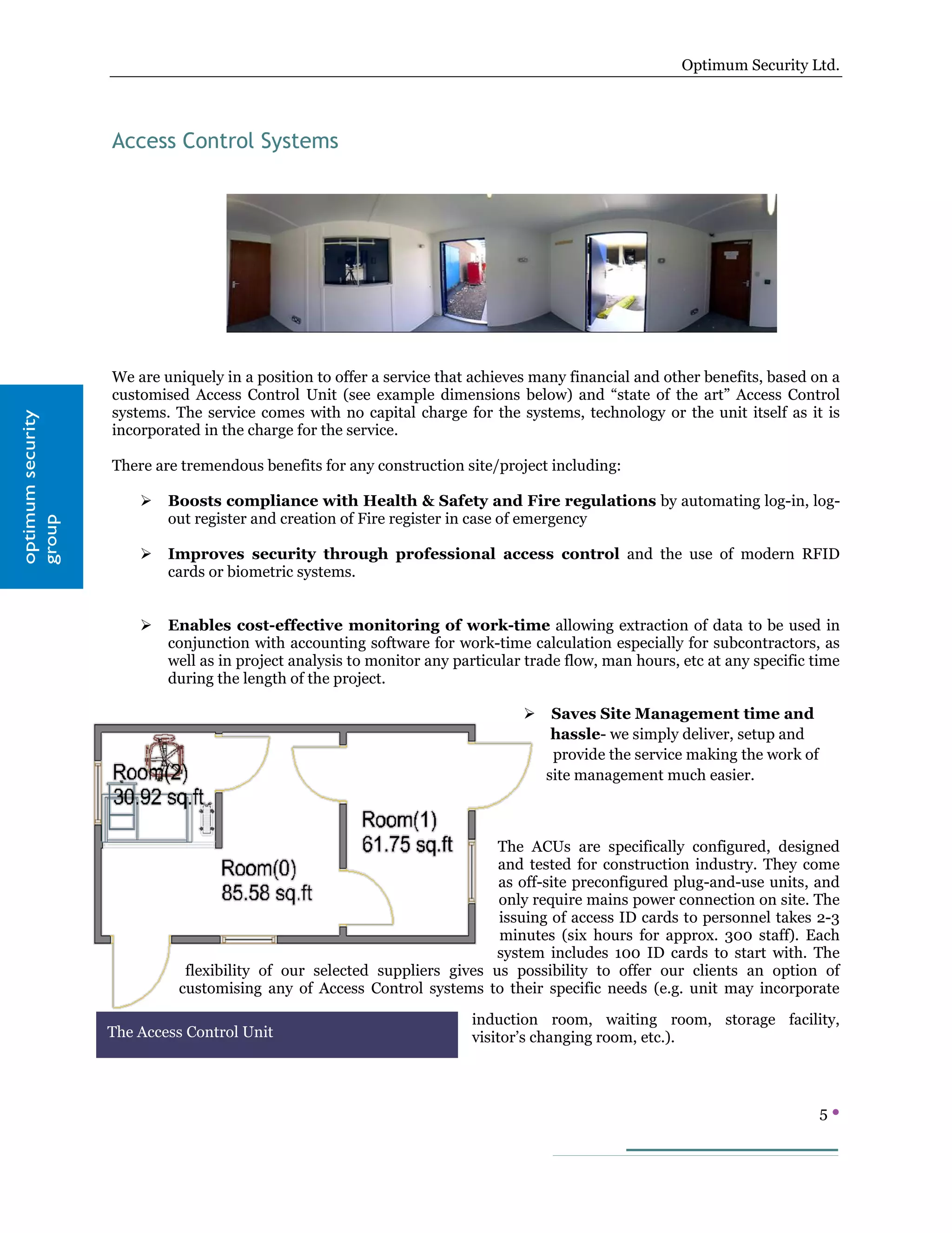 Optimum Security Ltd.




                   Access Control Systems




                   We are uniquely in a position to offer a service that achieves many financial and other benefits, based on a
                   customised Access Control Unit (see example dimensions below) and “state of the art” Access Control
                   systems. The service comes with no capital charge for the systems, technology or the unit itself as it is
optimum security




                   incorporated in the charge for the service.

                   There are tremendous benefits for any construction site/project including:

                          Boosts compliance with Health & Safety and Fire regulations by automating log-in, log-
                           out register and creation of Fire register in case of emergency
group




                          Improves security through professional access control and the use of modern RFID
                           cards or biometric systems.


                          Enables cost-effective monitoring of work-time allowing extraction of data to be used in
                           conjunction with accounting software for work-time calculation especially for subcontractors, as
                           well as in project analysis to monitor any particular trade flow, man hours, etc at any specific time
                           during the length of the project.

                                                                                    Saves Site Management time and
                                                                                     hassle- we simply deliver, setup and
                                                                                     provide the service making the work of
                                                                                    site management much easier.



                                                                          The ACUs are specifically configured, designed
                                                                          and tested for construction industry. They come
                                                                          as off-site preconfigured plug-and-use units, and
                                                                          only require mains power connection on site. The
                                                                          issuing of access ID cards to personnel takes 2-3
                                                                          minutes (six hours for approx. 300 staff). Each
                                                                          system includes 100 ID cards to start with. The
                             flexibility of our selected suppliers gives us possibility to offer our clients an option of
                            customising any of Access Control systems to their specific needs (e.g. unit may incorporate

                                                                        induction room, waiting room, storage facility,
                   The Access Control Unit                              visitor’s changing room, etc.).



                                                                                                                              5
 
