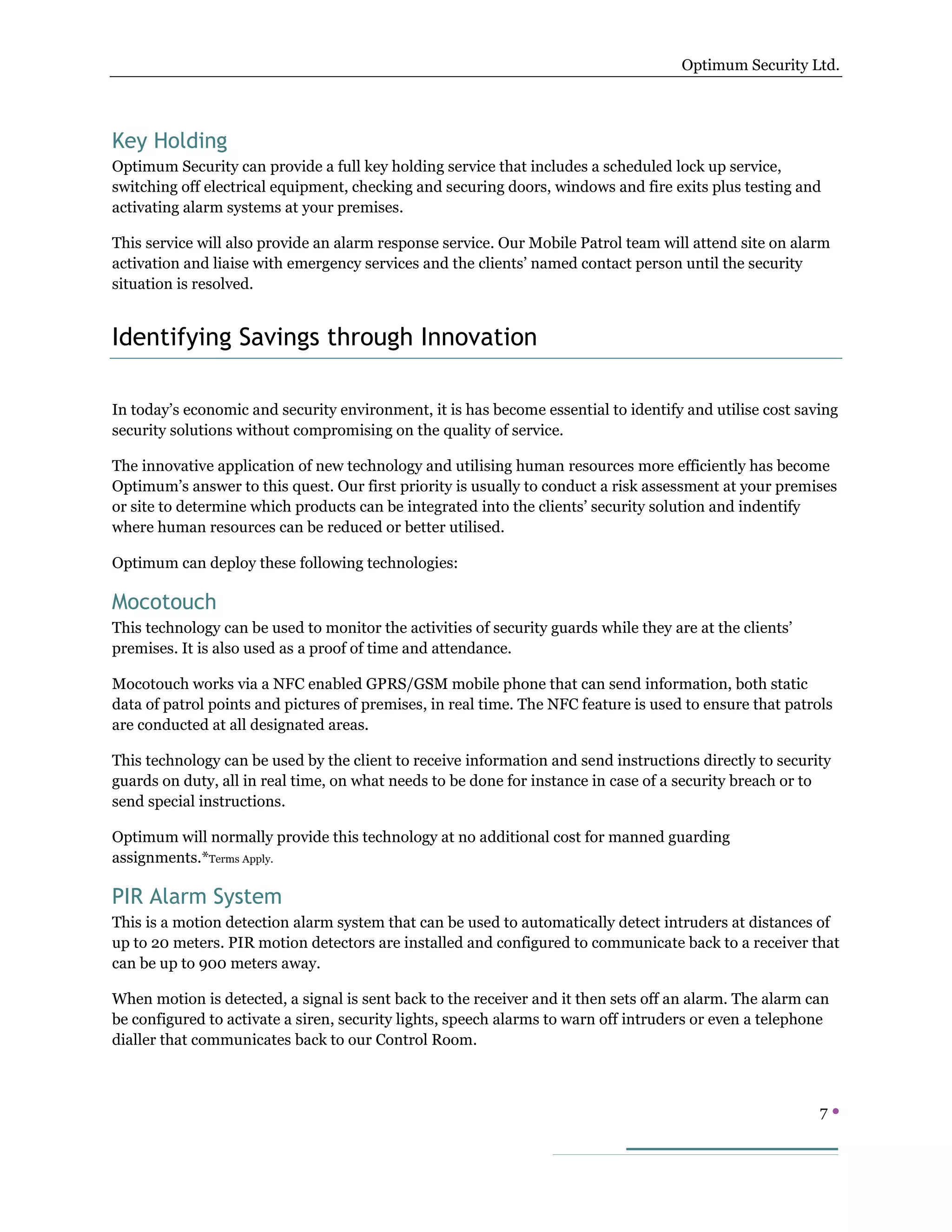 Optimum Security Ltd.




Key Holding
Optimum Security can provide a full key holding service that includes a scheduled lock up service,
switching off electrical equipment, checking and securing doors, windows and fire exits plus testing and
activating alarm systems at your premises.

This service will also provide an alarm response service. Our Mobile Patrol team will attend site on alarm
activation and liaise with emergency services and the clients’ named contact person until the security
situation is resolved.


Identifying Savings through Innovation

In today’s economic and security environment, it is has become essential to identify and utilise cost saving
security solutions without compromising on the quality of service.

The innovative application of new technology and utilising human resources more efficiently has become
Optimum’s answer to this quest. Our first priority is usually to conduct a risk assessment at your premises
or site to determine which products can be integrated into the clients’ security solution and indentify
where human resources can be reduced or better utilised.

Optimum can deploy these following technologies:

Mocotouch
This technology can be used to monitor the activities of security guards while they are at the clients’
premises. It is also used as a proof of time and attendance.

Mocotouch works via a NFC enabled GPRS/GSM mobile phone that can send information, both static
data of patrol points and pictures of premises, in real time. The NFC feature is used to ensure that patrols
are conducted at all designated areas.

This technology can be used by the client to receive information and send instructions directly to security
guards on duty, all in real time, on what needs to be done for instance in case of a security breach or to
send special instructions.

Optimum will normally provide this technology at no additional cost for manned guarding
assignments.*Terms Apply.

PIR Alarm System
This is a motion detection alarm system that can be used to automatically detect intruders at distances of
up to 20 meters. PIR motion detectors are installed and configured to communicate back to a receiver that
can be up to 900 meters away.

When motion is detected, a signal is sent back to the receiver and it then sets off an alarm. The alarm can
be configured to activate a siren, security lights, speech alarms to warn off intruders or even a telephone
dialler that communicates back to our Control Room.



                                                                                                          7
 
