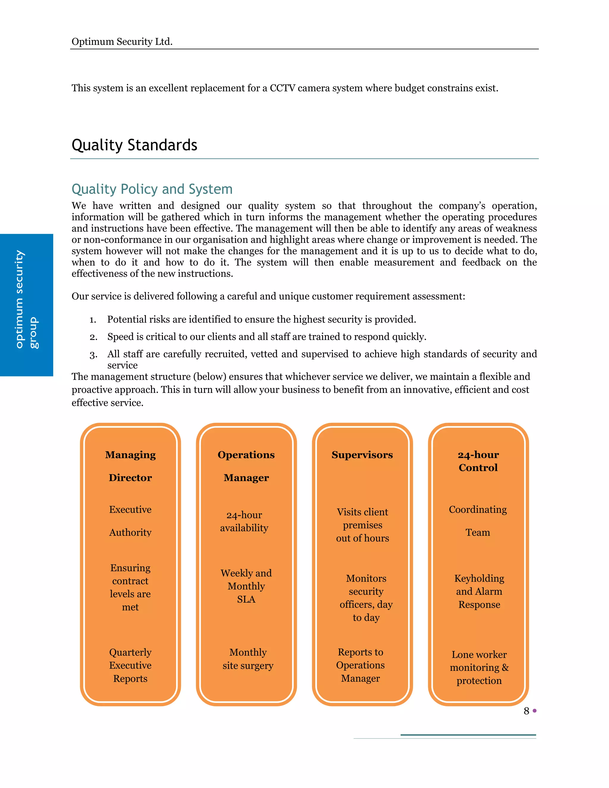 Optimum Security Ltd.



                     This system is an excellent replacement for a CCTV camera system where budget constrains exist.




                     Quality Standards

                     Quality Policy and System
                     We have written and designed our quality system so that throughout the company’s operation,
                     information will be gathered which in turn informs the management whether the operating procedures
                     and instructions have been effective. The management will then be able to identify any areas of weakness
                     or non-conformance in our organisation and highlight areas where change or improvement is needed. The
                     system however will not make the changes for the management and it is up to us to decide what to do,
  optimum security




                     when to do it and how to do it. The system will then enable measurement and feedback on the
optimum security




                     effectiveness of the new instructions.

                     Our service is delivered following a careful and unique customer requirement assessment:

                         1.   Potential risks are identified to ensure the highest security is provided.
  group
group




                         2. Speed is critical to our clients and all staff are trained to respond quickly.
                         3. All staff are carefully recruited, vetted and supervised to achieve high standards of security and
                              service
                     The management structure (below) ensures that whichever service we deliver, we maintain a flexible and
                     proactive approach. This in turn will allow your business to benefit from an innovative, efficient and cost
                     effective service.




                              Managing                  Operations                 Supervisors                24-hour
                                                                                                              Control
                              Director                   Manager


                              Executive                                             Visits client            Coordinating
                                                          24-hour
                                                         availability                premises
                              Authority                                                                         Team
                                                                                    out of hours


                              Ensuring
                                                         Weekly and
                               contract                                               Monitors                Keyholding
                                                          Monthly
                              levels are                                               security               and Alarm
                                                           SLA
                                 met                                                 officers, day             Response
                                                                                        to day


                              Quarterly                    Monthly                  Reports to               Lone worker
                              Executive                  site surgery               Operations               monitoring &
                               Reports                                               Manager                  protection


                                                                                                                            8
 