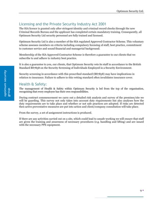 Optimum Security Ltd.




                   Licensing and the Private Security Industry Act 2001
                   The SIA licence is granted only after stringent identity and criminal record checks through the new
                   Criminal Records Bureau and the applicant has completed certain mandatory training. Consequently, all
                   Optimum Security Ltd security personnel are fully trained and licensed.

                   Optimum Security Ltd is also a member of the SIA regulated Approved Contractor Scheme. This voluntary
                   scheme assesses members on criteria including compulsory licensing of staff, best practice, commitment
                   to customer service and sound financial and managerial background.

                   Membership of the SIA Approved Contractor Scheme is therefore a guarantee to our clients that we
                   subscribe to and adhere to industry best practice.

                   It is also a guarantee to you, our clients, that Optimum Security vets its staff in accordance to the British
                   Standard BS7858 on the Security Screening of Individuals Employed in a Security Environment.
optimum security




                   Security screening in accordance with this prescribed standard (BS7858) may have implications in
                   relation to insurance. Failure to adhere to this vetting standard often invalidates insurance cover.

                   Health & Safety:
                   The management of Health & Safety within Optimum Security is led from the top of the organisation,
group




                   recognising that every employee has their own responsibilities.

                   During contract commencement we carry out a detailed risk analysis and survey of the premises/site we
                   will be guarding. This survey not only takes into account duty requirements but also analyses how the
                   duty requirements are to take place and whether or not safe practices are adopted. If risks are detected
                   then active preventative measures are put into action and client/company consultation will take place.

                   From the survey, a set of assignment instructions is produced.

                   If there are any activities carried out on a site, which could lead to unsafe working we will ensure that staff
                   are given the training and awareness of necessary procedures (e.g. handling and lifting) and are issued
                   with the necessary PPE equipment.




                                                                                                                               9
 