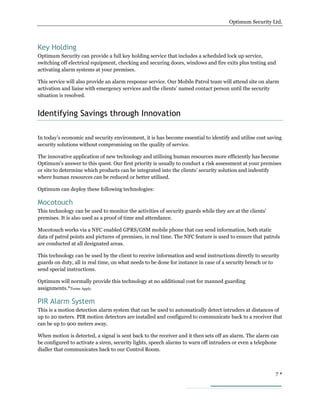Optimum Security Ltd.




Key Holding
Optimum Security can provide a full key holding service that includes a scheduled lock up service,
switching off electrical equipment, checking and securing doors, windows and fire exits plus testing and
activating alarm systems at your premises.

This service will also provide an alarm response service. Our Mobile Patrol team will attend site on alarm
activation and liaise with emergency services and the clients’ named contact person until the security
situation is resolved.


Identifying Savings through Innovation

In today’s economic and security environment, it is has become essential to identify and utilise cost saving
security solutions without compromising on the quality of service.

The innovative application of new technology and utilising human resources more efficiently has become
Optimum’s answer to this quest. Our first priority is usually to conduct a risk assessment at your premises
or site to determine which products can be integrated into the clients’ security solution and indentify
where human resources can be reduced or better utilised.

Optimum can deploy these following technologies:

Mocotouch
This technology can be used to monitor the activities of security guards while they are at the clients’
premises. It is also used as a proof of time and attendance.

Mocotouch works via a NFC enabled GPRS/GSM mobile phone that can send information, both static
data of patrol points and pictures of premises, in real time. The NFC feature is used to ensure that patrols
are conducted at all designated areas.

This technology can be used by the client to receive information and send instructions directly to security
guards on duty, all in real time, on what needs to be done for instance in case of a security breach or to
send special instructions.

Optimum will normally provide this technology at no additional cost for manned guarding
assignments.*Terms Apply.

PIR Alarm System
This is a motion detection alarm system that can be used to automatically detect intruders at distances of
up to 20 meters. PIR motion detectors are installed and configured to communicate back to a receiver that
can be up to 900 meters away.

When motion is detected, a signal is sent back to the receiver and it then sets off an alarm. The alarm can
be configured to activate a siren, security lights, speech alarms to warn off intruders or even a telephone
dialler that communicates back to our Control Room.



                                                                                                          7
 