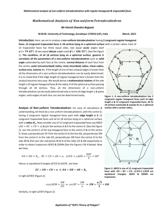 Mathematical analysis of non-uniform tetradecahedron with regular hexagonal & trapezoidal faces
Application of “HCR’s Theory of Polygon”
𝑴𝒂𝒕𝒉𝒆𝒎𝒂𝒕𝒊𝒄𝒂𝒍 𝑨𝒏𝒂𝒍𝒚𝒔𝒊𝒔 𝒐𝒇 𝑵𝒐𝒏 𝒖𝒏𝒊𝒇𝒐𝒓𝒎 𝑻𝒆𝒕𝒓𝒂𝒅𝒆𝒄𝒂𝒉𝒆𝒅𝒓𝒐𝒏
Mr Harish Chandra Rajpoot
M.M.M. University of Technology, Gorakhpur-273010 (UP), India March, 2015
Introduction: Here, we are to analyse a non-uniform tetradecahedron having 2 congruent regular hexagonal
faces, 12 congruent trapezoidal faces & 18 vertices lying on a spherical surface with a certain radius. Each of
12 trapezoidal faces has three equal sides, two equal acute angles each
𝜶 (≈ 𝟕𝟗. 𝟒𝟓𝒐) & two equal obtuse angles each 𝜷 (≈ 𝟏𝟎𝟎. 𝟓𝟓𝒐). (See the Figure
1). The condition, of all 18 vertices lying on a spherical surface, governs &
correlates all the parameters of a non-uniform tetradecahedron such as solid
angle subtended by each face at the centre, normal distance of each face from
the centre, outer (circumscribed) radius, inner (inscribed) radius, mean radius,
surface area, volume etc. If the length of one of two unequal edges is known then
all the dimensions of a non-uniform tetradecahedron can be easily determined.
It is to noted that if the edge length of regular hexagonal face is known then the
analysis becomes very easy. We would derive a mathematical relation of the side
length 𝑎 of regular hexagonal faces & the radius 𝑅 of the spherical surface passing
through all 18 vertices. Thus, all the dimensions of a non-uniform
tetradecahedron can be easily determined only in terms of edge length 𝑎 & plane
angles, solid angles of each face can also be determined easily.
Analysis of Non-uniform Tetradecahedron: For ease of calculations &
understanding, let there be a non-uniform tetradecahedron, with the centre O,
having 2 congruent regular hexagonal faces each with edge length 𝒂 & 12
congruent trapezoidal faces and all its 18 vertices lying on a spherical surface
with a radius 𝑹𝒐. Now consider any of 12 congruent trapezoidal faces say ABCD
(𝐴𝐷 = 𝐵𝐶 = 𝐶𝐷 = 𝑎) & join the vertices A & D to the centre O. (See the Figure
2). Join the centre E of the top hexagonal face to the centre O & to the vertex
D. Draw a perpendicular DF from the vertex D to the line AO, perpendicular EM
from the centre E to the side CD, perpendicular ON from the centre O to the
side AB & then join the mid-points M & N of the sides CD & AB respectively in
order to obtain trapeziums ADEO & OEMN (See the Figures 3 & 4 below). Now
we have,
𝑂𝐴 = 𝑂𝐷 = 𝑅𝑜 , 𝐵𝐶 = 𝐶𝐷 = 𝐴𝐷 = 𝑎, ∠𝐶𝐸𝐷 = ∠𝐴𝑂𝐵 =
360𝑜
6
= 60𝑜
Hence, in equilateral triangles ∆𝐶𝐸𝐷 & ∆𝐴𝑂𝐵 , we have
𝑬𝑪 = 𝑬𝑫 = 𝑪𝑫 = 𝒂 & 𝑶𝑨 = 𝑶𝑩 = 𝑨𝑩 = 𝑹𝒐
In right ∆𝐸𝑀𝐷 (Figure-2)
𝑐𝑜𝑠∠𝐷𝐸𝑀 =
𝐸𝑀
𝐸𝐷
⇒ 𝑐𝑜𝑠30𝑜
=
𝐸𝑀
𝑎
⇒ 𝑬𝑴 =
𝒂√𝟑
𝟐
= 𝑶𝑯
Similarly, in right ∆𝐴𝑁𝑂 (Figure-2)
Figure 1: A non-uniform tetradecahedron has 2
congruent regular hexagonal faces each of edge
length 𝒂 & 12 congruent trapezoidal faces. All its
18 vertices eventually & exactly lie on a spherical
surface with a certain radius.
Figure 2: ABCD is one of 12 congruent trapezoidal
faces with 𝑨𝑫 = 𝑩𝑪 = 𝑪𝑫. ∆𝑪𝑬𝑫 & ∆𝑨𝑶𝑩 are
equilateral triangles. ADEO & OEMN are
trapeziums.
 
