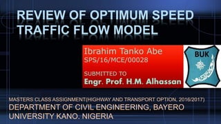 REVIEW OF OPTIMUM SPEED
TRAFFIC FLOW MODEL
MASTERS CLASS ASSIGNMENT(HIGHWAY AND TRANSPORT OPTION, 2016/2017)
DEPARTMENT OF CIVIL ENGINEERING, BAYERO
UNIVERSITY KANO. NIGERIA
Ibrahim Tanko Abe
SPS/16/MCE/00028
SUBMITTED TO
Engr. Prof. H.M. Alhassan
 