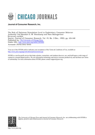 Journal of Consumer Research, Inc.

The Role of Optimum Stimulation Level in Exploratory Consumer Behavior
Author(s): Jan-Benedict E. M. Steenkamp and Hans Baumgartner
Reviewed work(s):
Source: Journal of Consumer Research, Vol. 19, No. 3 (Dec., 1992), pp. 434-448
Published by: The University of Chicago Press
Stable URL: http://www.jstor.org/stable/2489400 .
Accessed: 29/02/2012 05:03
Your use of the JSTOR archive indicates your acceptance of the Terms & Conditions of Use, available at .
http://www.jstor.org/page/info/about/policies/terms.jsp
JSTOR is a not-for-profit service that helps scholars, researchers, and students discover, use, and build upon a wide range of
content in a trusted digital archive. We use information technology and tools to increase productivity and facilitate new forms
of scholarship. For more information about JSTOR, please contact support@jstor.org.

The University of Chicago Press and Journal of Consumer Research, Inc. are collaborating with JSTOR to
digitize, preserve and extend access to Journal of Consumer Research.

http://www.jstor.org

 