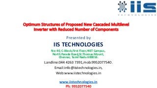 Optimum Structures of Proposed New Cascaded Multilevel
Inverter with Reduced Number of Components
Presented by
IIS TECHNOLOGIES
No: 40, C-Block,First Floor,HIET Campus,
North Parade Road,St.Thomas Mount,
Chennai, Tamil Nadu 600016.
Landline:044 4263 7391,mob:9952077540.
Email:info@iistechnologies.in,
Web:www.iistechnologies.in
www.iistechnologies.in
Ph: 9952077540
 