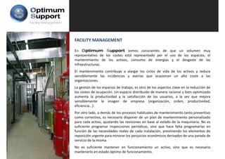 Facility Management




                      FACILITY MANAGEMENT

                      En Optimum Support somos conscientes de que un volumen muy
                      representativo de los costes está representado per el uso de los espacios, el
                      mantenimiento de los activos, consumo de energías y el desgaste de las
                      infraestructuras.
                      El mantenimiento contribuye a alargar l ciclos d vida d l activos y reduce
                             t i i t      t ib       l      los i l de id de los ti         d
                      sensiblemente las incidencias y averías que ocasionan un alto coste a las
                      organizaciones.
                      La gestión de los espacios de trabajo, es otro de los aspectos clave en la reducción de
                      los costes de ocupación. Un espacio distribuido de manera racional y bien optimizado
                      aumenta la productividad y la satisfacción de los usuarios, a la vez que mejora
                      sensiblemente la imagen de empresa (organización, orden, productividad,
                      eficiencia...).
                      eficiencia )
                      Por otro lado, a demás de los procesos habituales de mantenimiento tanto preventivo
                      como correctivo, es necesario disponer de un plan de mantenimiento personalizado
                      p
                      para cada activo, ajustando las revisiones en base al estado de la maquinaria. No es
                                        , j                                                 q
                      suficiente programar inspecciones periódicas, sino que hace falta programarlas en
                      función de las necesidades reales de cada instalación, previniendo los elementos de
                      reposición urgente para minorar los perjuicios económicos derivados de una parada de
                      servicio de la misma.
                      No es suficiente mantener en funcionamiento un activo, sino que es necesario
                      mantenerlo en estado óptimo de funcionamiento.
 