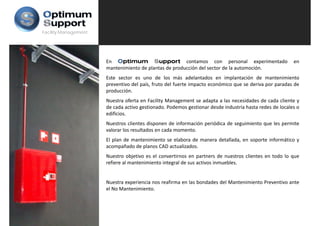 Facility Management




                      En Optimum Support contamos con personal experimentado                            en
                      mantenimiento de plantas de producción del sector de la automoción.
                      Este sector es uno de los más adelantados en implantación de mantenimiento
                      preventivo del país, fruto del fuerte impacto económico que se deriva por paradas de
                      producción.
                      Nuestra oferta en Facility Management se adapta a las necesidades de cada cliente y
                      de cada activo gestionado. Podemos gestionar desde industria hasta redes de locales o
                      edificios.
                      Nuestros clientes disponen de información periódica de seguimiento que les permite
                                            p                   p              g         q       p
                      valorar los resultados en cada momento.
                      El plan de mantenimiento se elabora de manera detallada, en soporte informático y
                      acompañado de planos CAD actualizados.
                      Nuestro objetivo es el convertirnos en partners de nuestros clientes en todo lo que
                      refiere al mantenimiento integral de sus activos inmuebles.


                      Nuestra experiencia nos reafirma en las bondades del Mantenimiento Preventivo ante
                      el No Mantenimiento.
 
