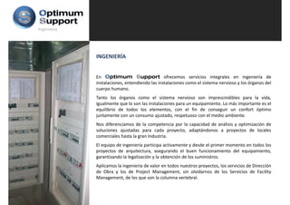 Ingeniería




             INGENIERÍA


             En Optimum Support ofrecemos servicios integrales en ingeniería de
             instalaciones, entendiendo las instalaciones como el sistema nervioso y los órganos del
             cuerpo humano.
                  p
             Tanto los órganos como el sistema nervioso son imprescindibles para la vida,
             igualmente que lo son las instalaciones para un equipamiento. Lo más importante es el
             equilibrio de todos los elementos, con el fin de conseguir un confort óptimo
             juntamente con un consumo ajustado, respetuoso con el medio ambiente.
             j                              j    d                  l   di     bi
             Nos diferenciamos de la competencia por la capacidad de análisis y optimización de
             soluciones ajustadas para cada proyecto, adaptándonos a proyectos de locales
             comerciales hasta la gran Industria
                                       Industria.
             El equipo de ingeniería participa activamente y desde el primer momento en todos los
             proyectos de arquitectura, asegurando el buen funcionamiento del equipamiento,
             garantizando la legalización y la obtención de los suministros.
             Aplicamos la ingeniería de valor en todos nuestros proyectos, los servicios de Dirección
             de Obra y los de Project Management, sin olvidarnos de los Servicios de Facility
             Management, de los que son la columna vertebral.
 