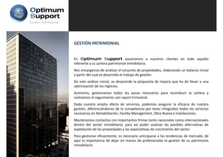 Gestión Patrimonial




                      GESTIÓN PATRIMONIAL


                      En Optimum Support asesoramos a nuestros clientes en todo aquello
                      referente a su cartera patrimonial inmobiliaria.
                      Nos encargamos de analizar el conjunto de propiedades elaborando un balance inicial
                                                                     propiedades,
                      a partir del cual se desarrolla el trabajo de gestión.
                      De este análisis inicial, se desprende la propuesta de mejora que ha de llevar a una
                      optimización de los ingresos.
                      Asimismo, gestionamos todos los pasos necesarios para reconducir la cartera y
                      realizamos el seguimiento con raport trimestral.
                      Dada nuestra amplia oferta de servicios podemos asegurar la eficacia de nuestra
                                                        servicios,
                      gestión, diferenciándonos de la competencia por tener integrados todos los servicios
                      necesarios en Rehabilitación, Facility Management, Obra Nueva e Instalaciones.
                      Mantenemos contactos con importantes firmas tanto nacionales como internacionales
                      dentro del sector inmobiliario, para así poder analizar las posibles alternativas de
                      explotación de las propiedades y las expectativas de crecimiento del sector.
                      Para gestionar eficazmente, es necesario anticiparse a las tendencias de mercado, de
                      aquí l i
                         í la importancia d d j en manos d profesionales l gestión d su patrimonio
                                        i de dejar            de     f i    l la      ió de         i    i
                      inmobiliario.
 