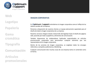Imagen Corporativa




                     IMAGEN CORPORATIVA


                     En Optimum Support entendemos la imagen corporativa como el reflejo de los
                     valores sociales de la empresa.
                     Ponemos a disposición de nuestros clientes un equipo plenamente capacitado para el
                     diseño de toda la imagen corporativa de su empresa.
                     Nuestros servicios integran desde el desarrollo del logotipo hasta el diseño de páginas
                     web, pasando por toda la papelería y elementos de comunicación.
                     También disponemos de colaboradores habituales especializados en artículos
                     promocionales preparados para personalizar cualquier elemento que sea
                     representativo de la imagen corporativa.
                     Dentro de los servicios de imagen corporativa, se engloban todos los encargos
                     referentes a campañas publicitarias y Marketing.
                     Cualquier comunicación dice muchas cosas de una empresa tanto en contenido como
                     en forma.
 