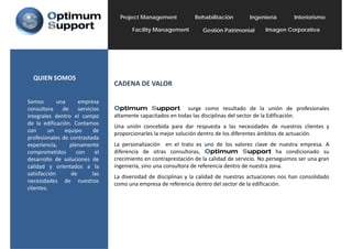 Project Management            Rehabilitación        Ingeniería        Interiorismo

                                             ilit           t
                                          Facility Management         Gestión Patrimonial      Imagen C      ti
                                                                                                      Corporativa




  QUIEN SOMOS
                                   CADENA DE VALOR

Somos        una      empresa
consultora     de     servicios    Optimum Support surge como resultado de la unión de profesionales
                                      p              pp            g                                            p
integrales dentro el campo         altamente capacitados en todas las disciplinas del sector de la Edificación.
de la edificación. Contamos
                                   Una unión concebida para dar respuesta a las necesidades de nuestros clientes y
con      un     equipo       de
                                   proporcionarles la mejor solución dentro de los diferentes ámbitos de actuación.
profesionales de contrastada
experiencia,      plenamente       La personalización en el trato es uno de los valores clave de nuestra empresa. A
comprometidos        con      el   diferencia de otras consultoras, Optimum Support ha condicionado su
desarrollo de soluciones de        crecimiento en contraprestación de la calidad de servicio. No perseguimos ser una gran
calidad y orientados a la          ingeniería,
                                   ingeniería sino una consultora de referencia dentro de nuestra zona
                                                                                                  zona.
satisfacción      de        las
                                   La diversidad de disciplinas y la calidad de nuestras actuaciones nos han consolidado
necesidades de nuestros
                                   como una empresa de referencia dentro del sector de la edificación.
clientes.
 