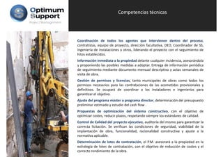 Competencias técnicas
Project Management




                     Coordinación de todos los agentes que intervienen dentro del proceso,
                     contratistas, equipo de proyecto, dirección facultativa, DEO, Coordinador de SS,
                     ingeniería de instalaciones y otros, liderando el proyecto con el seguimiento de
                     hitos establecidos.
                     Información inmediata a la propiedad delante cualquier incidencia, asesorándola
                     y proponiendo las posibles medidas a adoptar. Entrega de información periódica
                     de seguimiento mediante documento mensual descriptivo y actas semanales de
                     visita de obra.
                     Gestión de permisos y licencias, tanto municipales de obras como todos los
                     permisos necesarios para las contrataciones de las acometidas provisionales y
                     definitivas. Se ocupará de coordinar a los instaladores e ingenierías para
                     garantizar el objetivo.
                     Ajuste del programa máster o programa director, determinación del presupuesto
                     preliminar estimado y estudio del cash flow .
                     Propuestas de optimización del sistema constructivo, con el objetivo de
                     optimizar costes, reducir plazos, respetando siempre los estándares de calidad.
                     Control de Calidad del proyecto ejecutivo auditoría del mismo para garantizar la
                                                       ejecutivo,
                     correcta licitación. Se verifican las condiciones de seguridad, viabilidad de la
                     implantación de obra, funcionalidad, racionalidad constructiva y ajuste a la
                     normativa aplicable.
                     Determinación de lotes de contratación, el P.M. asesorará a la propiedad en la
                     estrategia de lotes de contratación, con el objetivo de reducción de costes y el
                     correcto rendimiento de la obra.
 