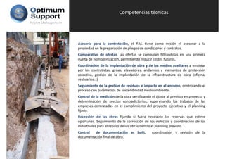 Competencias técnicas
Project Management




                     Asesoría para la contratación, el P.M. tiene como misión el asesorar a la
                     propiedad en la preparación de pliegos de condiciones y contratos.
                     Comparativo de ofertas, las ofertas se comparan filtrándolas en una primera
                     vuelta de homogenización, permitiendo reducir costes futuros.
                     Coordinación de la implantación de obra y de los medios auxiliares a emplear
                     por los contratistas grúas elevadores andamios y elementos de protección
                              contratistas, grúas, elevadores,
                     colectiva, gestión de la implantación de la infraestructura de obra (oficina,
                     vestuarios...)
                     Seguimiento de la gestión de residuos e impacto en el entorno, controlando el
                     proceso con parámetros de sostenibilidad medioambiental.
                     Control de la medición de la obra certificando el ajuste al previsto en proyecto y
                     determinación de precios contradictorios, supervisando los trabajos de las
                     empresas contratadas en el cumplimiento del proyecto ejecutivo y el planning
                     fijado.
                     Recepción de las obras fijando si fuera necesario las reservas que estime
                     oportunas. Seguimiento de la corrección de los defectos y coordinación de los
                     industriales para el repaso de las obras dentro el planning previsto.
                     Control  de documentación as built,            coordinación y revisión de la
                     documentación final de obra.
 