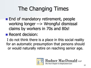 The Changing Times
 End of mandatory retirement, people
working longer --> Wrongful dismissal
claims by workers in 70s and 80s!
 Recent decision:
I do not think there is a place in this social reality
for an automatic presumption that persons should
or would naturally retire on reaching senior age.
12
 