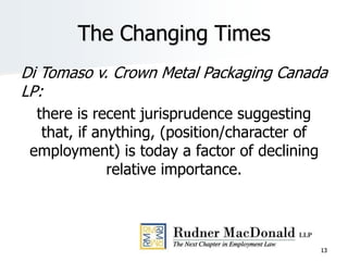 The Changing Times
Di Tomaso v. Crown Metal Packaging Canada
LP:
there is recent jurisprudence suggesting
that, if anything, (position/character of
employment) is today a factor of declining
relative importance.
13
 