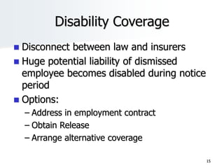 Disability Coverage
 Disconnect between law and insurers
 Huge potential liability of dismissed
employee becomes disabled during notice
period
 Options:
– Address in employment contract
– Obtain Release
– Arrange alternative coverage
15
 
