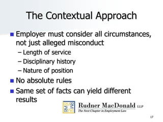 The Contextual Approach
 Employer must consider all circumstances,
not just alleged misconduct
– Length of service
– Disciplinary history
– Nature of position
 No absolute rules
 Same set of facts can yield different
results
17
 