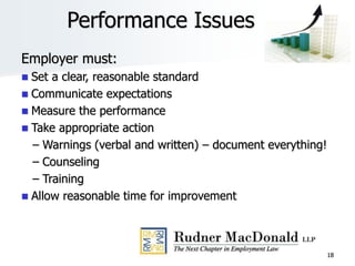 18
Performance Issues
Employer must:
 Set a clear, reasonable standard
 Communicate expectations
 Measure the performance
 Take appropriate action
– Warnings (verbal and written) – document everything!
– Counseling
– Training
 Allow reasonable time for improvement
 