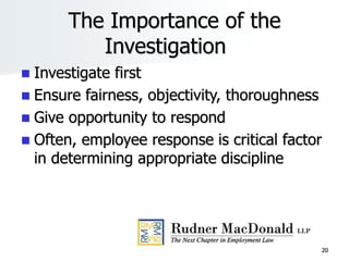 20
The Importance of the
Investigation
 Investigate first
 Ensure fairness, objectivity, thoroughness
 Give opportunity to respond
 Often, employee response is critical factor
in determining appropriate discipline
 