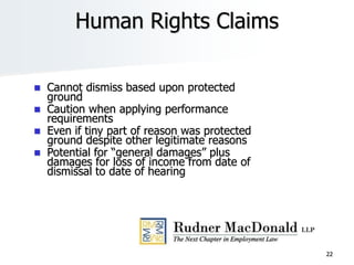 22
Human Rights Claims
 Cannot dismiss based upon protected
ground
 Caution when applying performance
requirements
 Even if tiny part of reason was protected
ground despite other legitimate reasons
 Potential for “general damages” plus
damages for loss of income from date of
dismissal to date of hearing
 