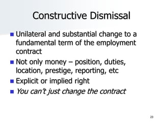 Constructive Dismissal
 Unilateral and substantial change to a
fundamental term of the employment
contract
 Not only money – position, duties,
location, prestige, reporting, etc
 Explicit or implied right
 You can’t just change the contract
23
 
