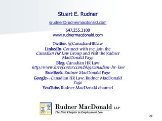 29
Stuart E. Rudner
srudner@rudnermacdonald.com
647.255.3100
www.rudnermacdonald.com
Twitter: @CanadianHRLaw
LinkedIn: Connect with me, join the
Canadian HR Law Group and visit the Rudner
MacDonald Page
Blog: Canadian HR Law
http://www.hrreporter.com/blog/canadian-hr-law
FaceBook: Rudner MacDonald Page
Google+: Canadian HR Law, Rudner MacDonald
Page
YouTube: Rudner MacDonald channel
 
