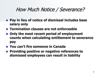 How Much Notice / Severance?
 Pay in lieu of notice of dismissal includes base
salary only
 Termination clauses are not enforceable
 Only the most recent period of employment
counts when calculating entitlement to severance
pay
 You can’t fire someone in Canada
 Providing positive or negative references to
dismissed employees can result in liability
3
 