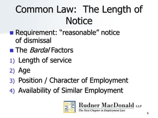 6
Common Law: The Length of
Notice
 Requirement: “reasonable” notice
of dismissal
 The Bardal Factors
1) Length of service
2) Age
3) Position / Character of Employment
4) Availability of Similar Employment
 