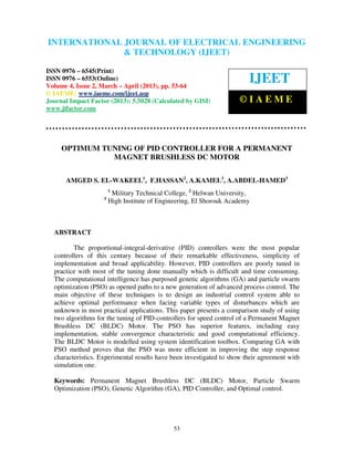 INTERNATIONAL JOURNAL OF ELECTRICAL ENGINEERING
 International Journal of Electrical Engineering and Technology (IJEET), ISSN 0976 –
 6545(Print), ISSN 0976 – 6553(Online) Volume 4, Issue 2, March – April (2013), © IAEME
                            & TECHNOLOGY (IJEET)

ISSN 0976 – 6545(Print)
ISSN 0976 – 6553(Online)
Volume 4, Issue 2, March – April (2013), pp. 53-64
                                                                        IJEET
© IAEME: www.iaeme.com/ijeet.asp
Journal Impact Factor (2013): 5.5028 (Calculated by GISI)            ©IAEME
www.jifactor.com




     OPTIMUM TUNING OF PID CONTROLLER FOR A PERMANENT
               MAGNET BRUSHLESS DC MOTOR


      AMGED S. EL-WAKEEL1, F.HASSAN2, A.KAMEL3, A.ABDEL-HAMED3
                        1
                         Military Technical College, 2 Helwan University,
                    3
                        High Institute of Engineering, El Shorouk Academy



  ABSTRACT

         The proportional-integral-derivative (PID) controllers were the most popular
  controllers of this century because of their remarkable effectiveness, simplicity of
  implementation and broad applicability. However, PID controllers are poorly tuned in
  practice with most of the tuning done manually which is difficult and time consuming.
  The computational intelligence has purposed genetic algorithms (GA) and particle swarm
  optimization (PSO) as opened paths to a new generation of advanced process control. The
  main objective of these techniques is to design an industrial control system able to
  achieve optimal performance when facing variable types of disturbances which are
  unknown in most practical applications. This paper presents a comparison study of using
  two algorithms for the tuning of PID-controllers for speed control of a Permanent Magnet
  Brushless DC (BLDC) Motor. The PSO has superior features, including easy
  implementation, stable convergence characteristic and good computational efficiency.
  The BLDC Motor is modelled using system identification toolbox. Comparing GA with
  PSO method proves that the PSO was more efficient in improving the step response
  characteristics. Experimental results have been investigated to show their agreement with
  simulation one.

  Keywords: Permanent Magnet Brushless DC (BLDC) Motor, Particle Swarm
  Optimization (PSO), Genetic Algorithm (GA), PID Controller, and Optimal control.




                                              53
 