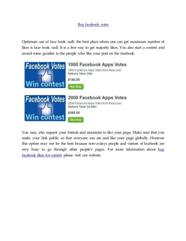 Buy facebook votes
Optimum use of face book wall- the best place where one can get maximum number of
likes is face book wall. It is a free way to get majority likes. You also start a contest and
award some goodies to the people who like your post on the facebook.
You may also request your friends and associates to like your page. Make sure that you
make your link public so that everyone can see and like your page globally. However
this option may not be the best because now-a-days people and visitors of facebook are
very busy to go through other people’s pages. For more information about buy
facebook likes for contest please visit our website.
 