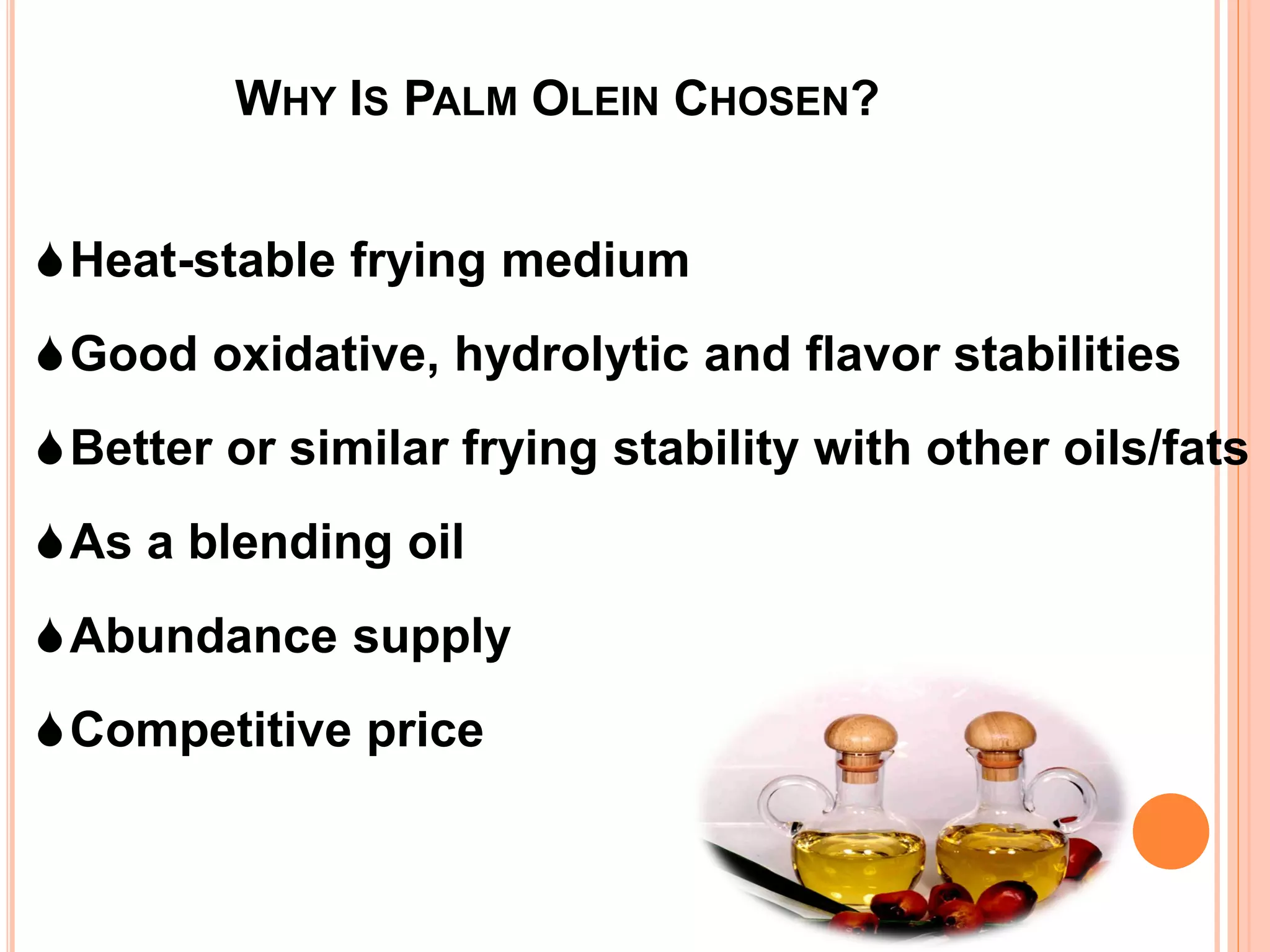 Heat-stable frying medium
Good oxidative, hydrolytic and flavor stabilities
Better or similar frying stability with other oils/fats
As a blending oil
Abundance supply
Competitive price
WHY IS PALM OLEIN CHOSEN?
 