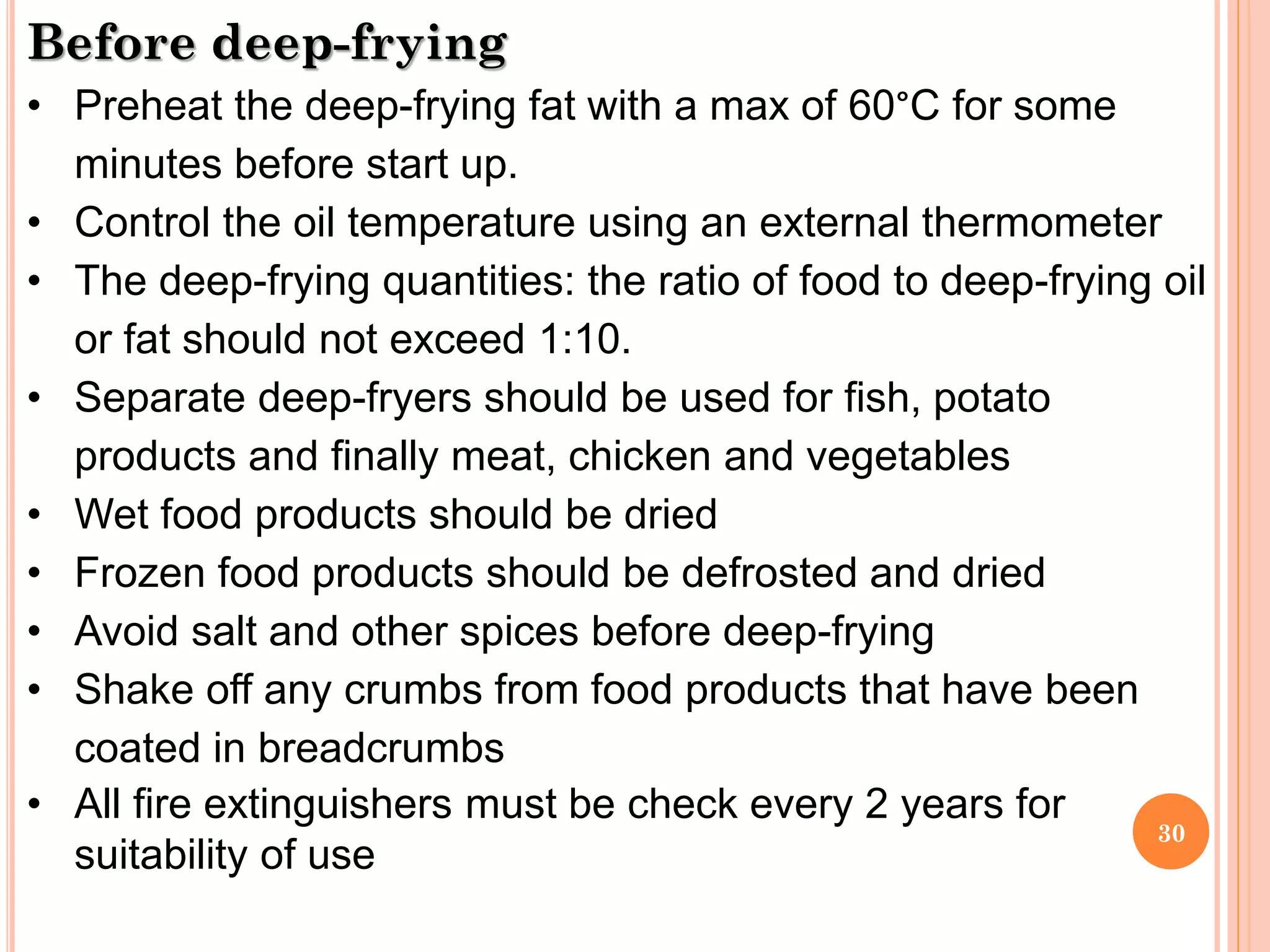 30
Before deep-frying
• Preheat the deep-frying fat with a max of 60°C for some
minutes before start up.
• Control the oil temperature using an external thermometer
• The deep-frying quantities: the ratio of food to deep-frying oil
or fat should not exceed 1:10.
• Separate deep-fryers should be used for fish, potato
products and finally meat, chicken and vegetables
• Wet food products should be dried
• Frozen food products should be defrosted and dried
• Avoid salt and other spices before deep-frying
• Shake off any crumbs from food products that have been
coated in breadcrumbs
• All fire extinguishers must be check every 2 years for
suitability of use
 
