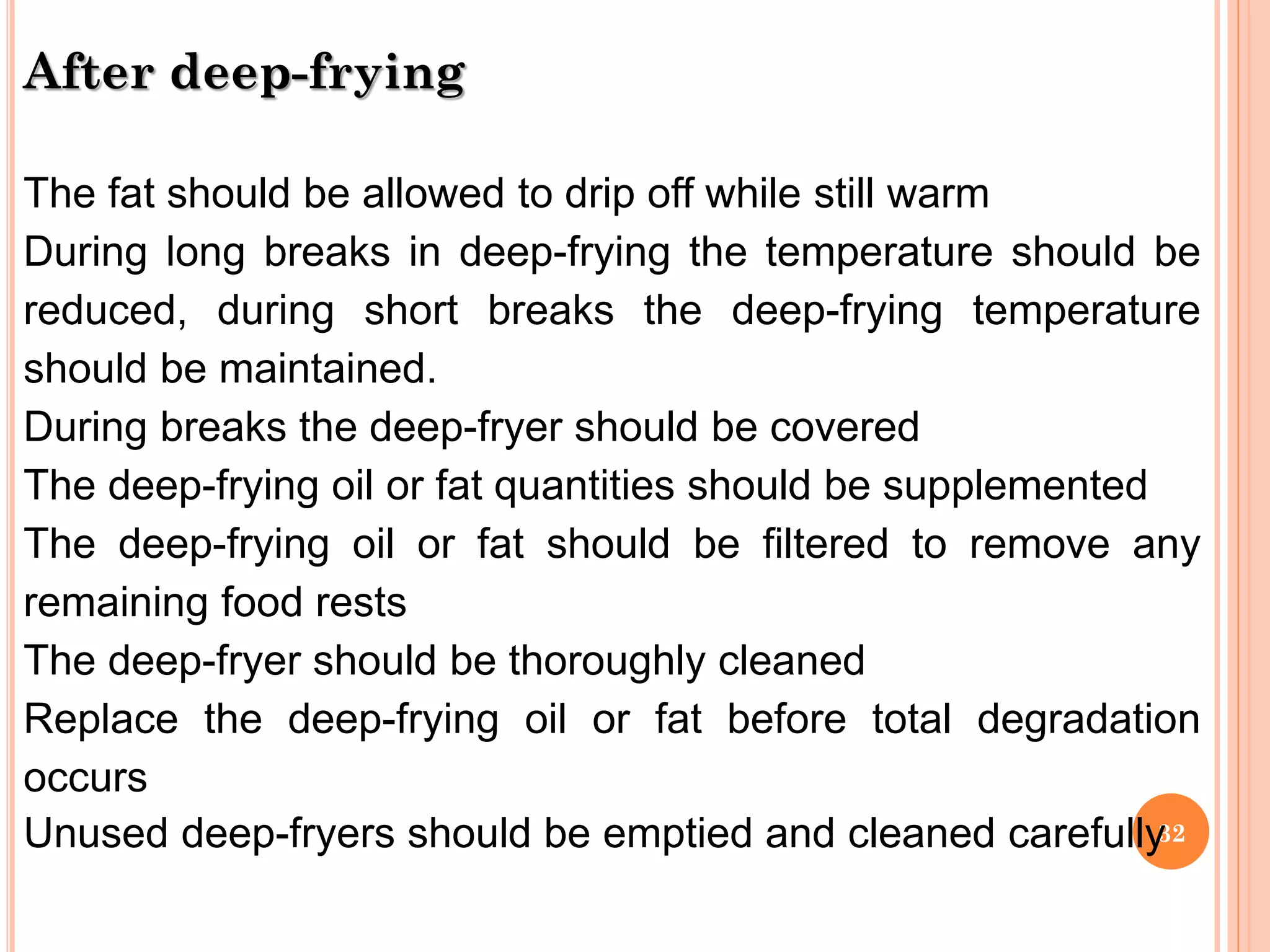 32
After deep-frying
The fat should be allowed to drip off while still warm
During long breaks in deep-frying the temperature should be
reduced, during short breaks the deep-frying temperature
should be maintained.
During breaks the deep-fryer should be covered
The deep-frying oil or fat quantities should be supplemented
The deep-frying oil or fat should be filtered to remove any
remaining food rests
The deep-fryer should be thoroughly cleaned
Replace the deep-frying oil or fat before total degradation
occurs
Unused deep-fryers should be emptied and cleaned carefully
 