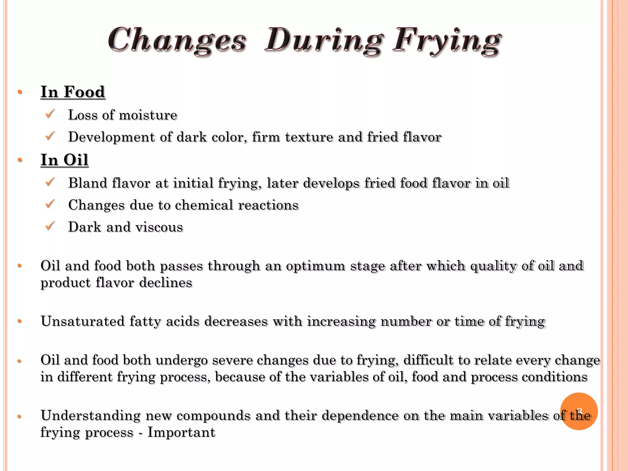 8
• In Food
 Loss of moisture
 Development of dark color, firm texture and fried flavor
• In Oil
 Bland flavor at initial frying, later develops fried food flavor in oil
 Changes due to chemical reactions
 Dark and viscous
• Oil and food both passes through an optimum stage after which quality of oil and
product flavor declines
• Unsaturated fatty acids decreases with increasing number or time of frying
 Oil and food both undergo severe changes due to frying, difficult to relate every change
in different frying process, because of the variables of oil, food and process conditions
 Understanding new compounds and their dependence on the main variables of the
frying process - Important
 