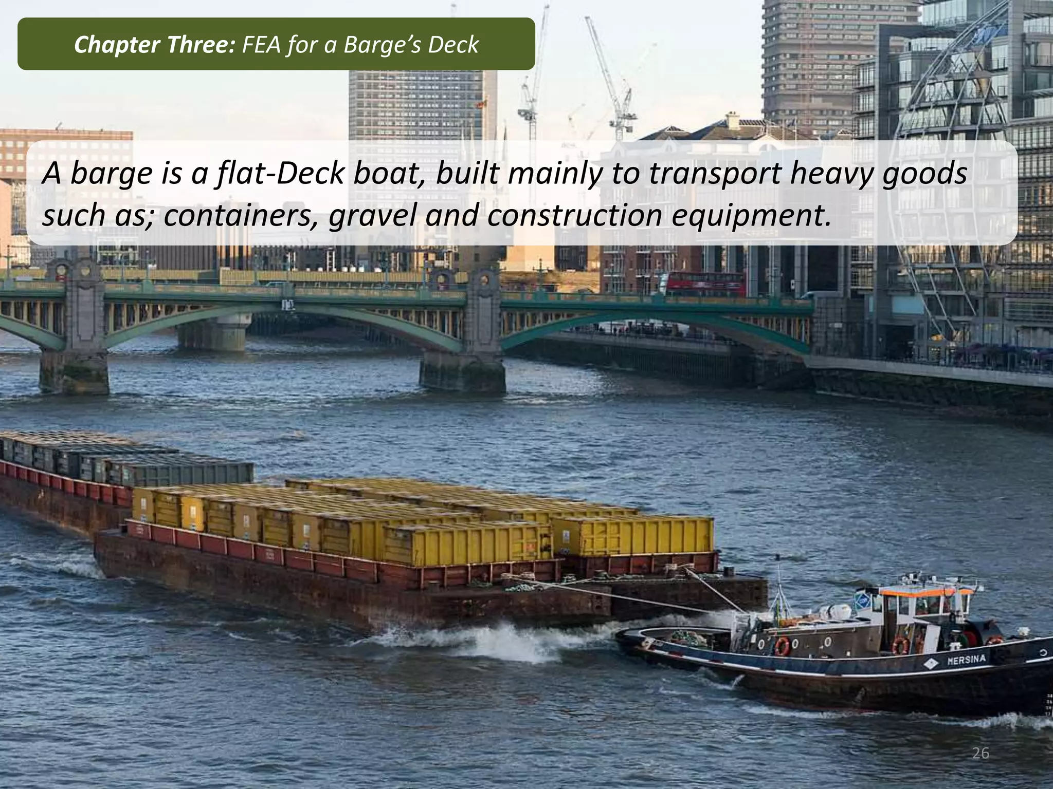 A barge is a flat-Deck boat, built mainly to transport heavy goods
such as; containers, gravel and construction equipment.
Chapter Three: FEA for a Barge’s Deck
26
 