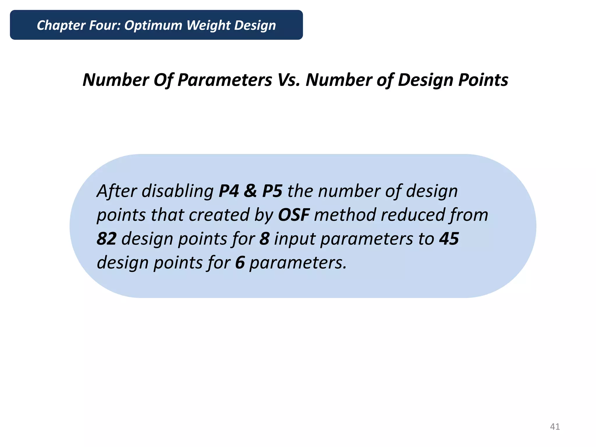 Number Of Parameters Vs. Number of Design Points
Chapter Four: Optimum Weight Design
41
After disabling P4 & P5 the number of design
points that created by OSF method reduced from
82 design points for 8 input parameters to 45
design points for 6 parameters.
 