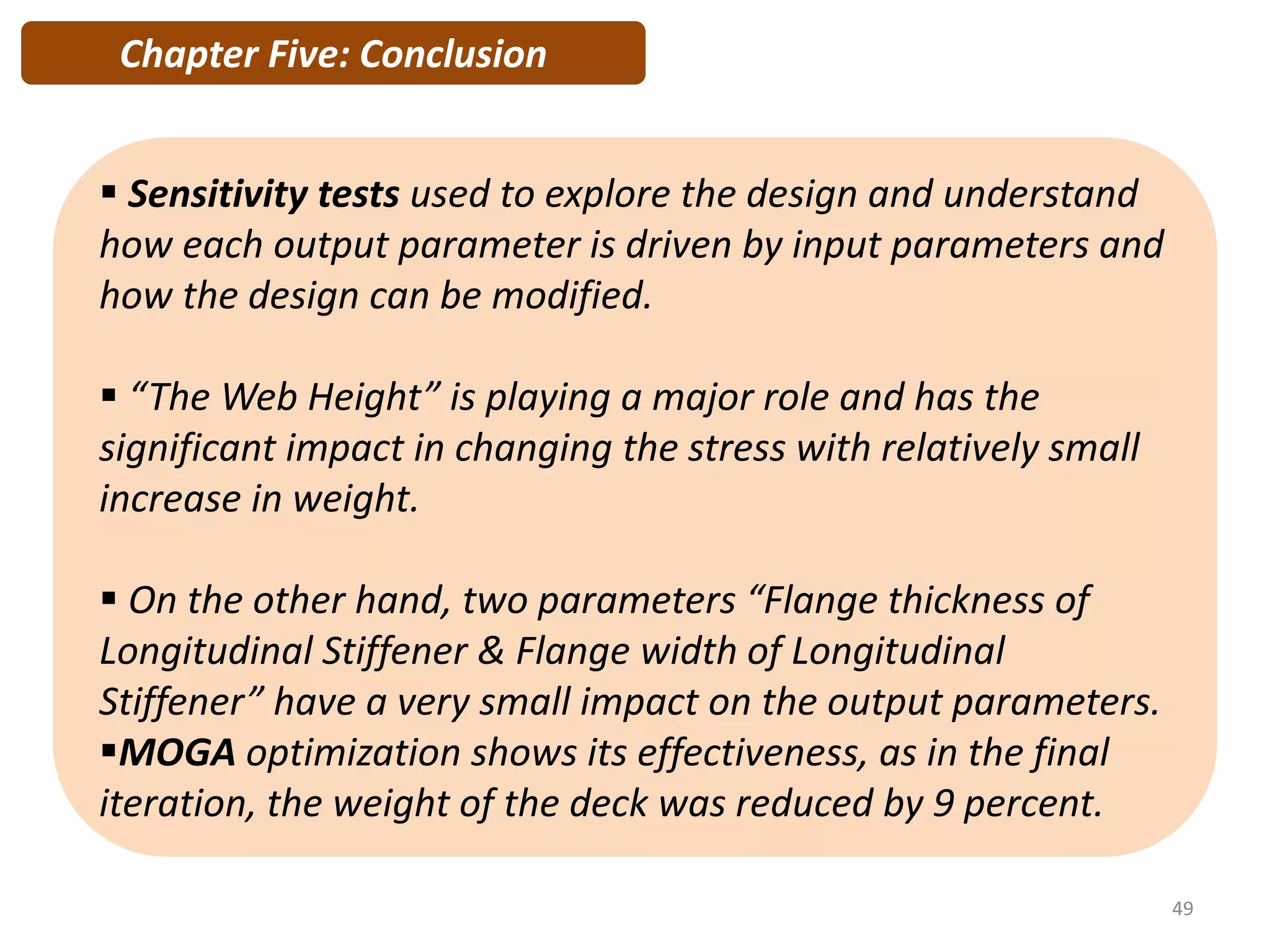  Sensitivity tests used to explore the design and understand
how each output parameter is driven by input parameters and
how the design can be modified.
 “The Web Height” is playing a major role and has the
significant impact in changing the stress with relatively small
increase in weight.
 On the other hand, two parameters “Flange thickness of
Longitudinal Stiffener & Flange width of Longitudinal
Stiffener” have a very small impact on the output parameters.
MOGA optimization shows its effectiveness, as in the final
iteration, the weight of the deck was reduced by 9 percent.
Chapter Five: Conclusion
49
 