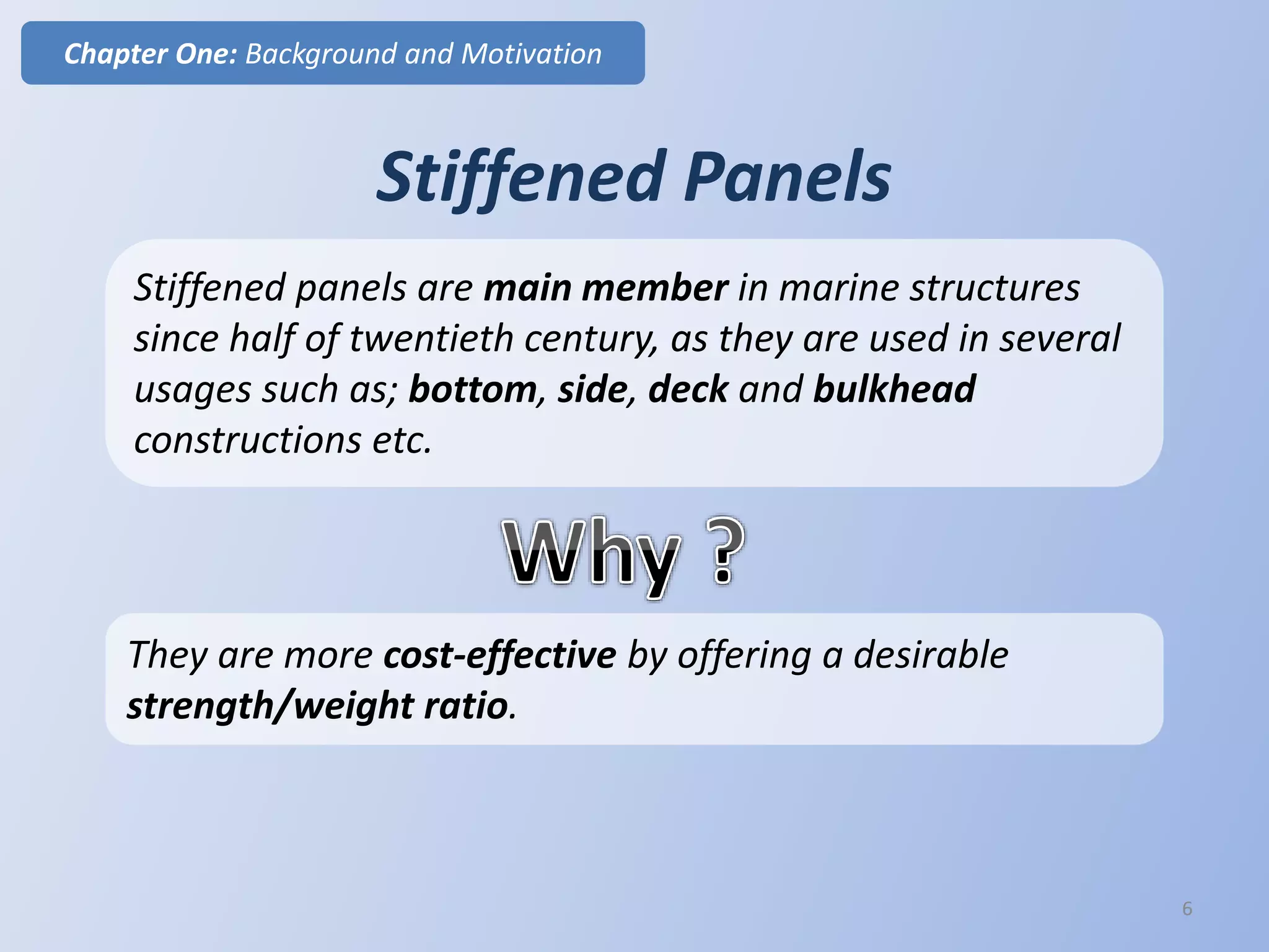 Stiffened Panels
Stiffened panels are main member in marine structures
since half of twentieth century, as they are used in several
usages such as; bottom, side, deck and bulkhead
constructions etc.
Chapter One: Background and Motivation
6
They are more cost-effective by offering a desirable
strength/weight ratio.
 