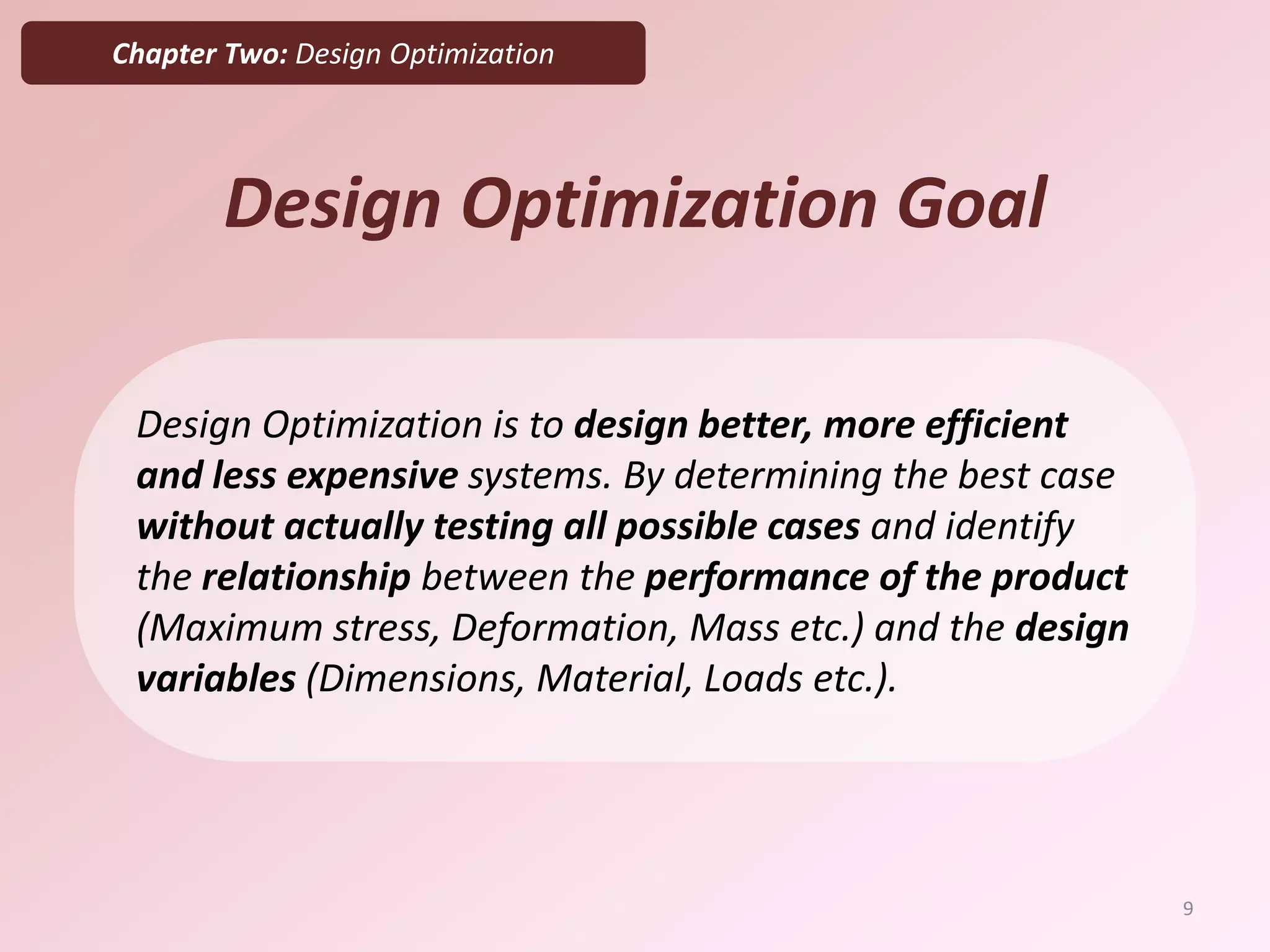 Chapter Two: Design Optimization
Design Optimization Goal
Design Optimization is to design better, more efficient
and less expensive systems. By determining the best case
without actually testing all possible cases and identify
the relationship between the performance of the product
(Maximum stress, Deformation, Mass etc.) and the design
variables (Dimensions, Material, Loads etc.).
9
 