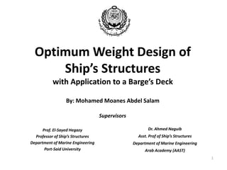 Optimum Weight Design of
Ship’s Structures
with Application to a Barge’s Deck
By: Mohamed Moanes Abdel Salam
Prof. El-Sayed Hegazy
Professor of Ship’s Structures
Department of Marine Engineering
Port-Said University
Dr. Ahmed Naguib
Asst. Prof of Ship’s Structures
Department of Marine Engineering
Arab Academy (AAST)
Supervisors
1
 