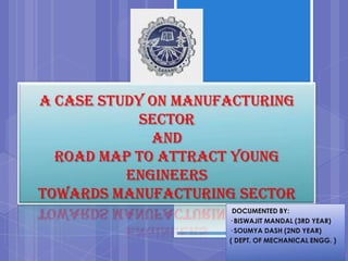 A CASE STUDY ON MANUFACTURING
            SECTOR
             AND
  ROAD MAP TO ATTRACT YOUNG
          ENGINEERS
TOWARDS MANUFACTURING SECTOR
                      DOCUMENTED BY:
                     · BISWAJIT MANDAL (3RD YEAR)
                     · SOUMYA DASH (2ND YEAR)
                     ( DEPT. OF MECHANICAL ENGG. )
 