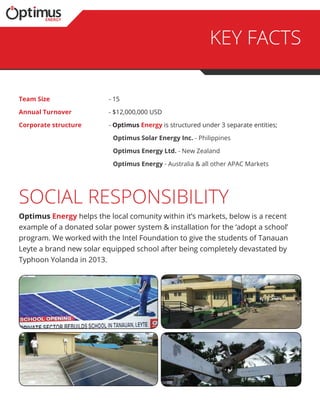key facts
social responsibility
Team Size 	 - 15
Annual Turnover 	 - $12,000,000 USD
Corporate structure 	 - Optimus Energy is structured under 3 separate entities;
		Optimus Solar Energy Inc. - Philippines
		 Optimus Energy Ltd. - New Zealand
		 Optimus Energy - Australia & all other APAC Markets
Optimus Energy helps the local comunity within it’s markets, below is a recent
example of a donated solar power system & installation for the ‘adopt a school’
program. We worked with the Intel Foundation to give the students of Tanauan
Leyte a brand new solar equipped school after being completely devastated by
Typhoon Yolanda in 2013.
 