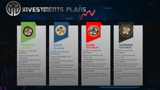 PREMIUM
U$3.000,00
*Crédito na carteira de	
U$2000,00
*Bônus de	indicação 10%
*Binário 8%
*Limite ganho diário binário
U$5.000,00
*Plataforma de	investimento
Robô PRO	20%	à	35%/mês
*Limite de	investimento no	
Robô U$30.000,00
*Matrix	6	níveis ganho sobre o	
lucro do	trade	de	seus dowlines
até 34%
*Crédito na carteira de	
U$3.400,00
*Bônus de	indicação 10%
*Binário 8%
*Limite ganho diário binário
U$7.000,00
*Plataforma de	investimento
Robô PRO	20%	à	35%/mês
*Limite de	investimento no	Robô
U$50.000,00
*Matrix	6	níveis ganho sobre o	
lucro do	trade	de	seus dowlines
até 34%
SUPER
U$5.000,00
*Crédito na carteira de	
U$6.500,00
*Bônus de	indicação 12%
*Binário 8%
*Limite ganho diário binário
U$10.000,00
*Plataforma de	investimento
Robô PRO	20%	à	35%/mês
*Limite de	investimento no	Robô
U$150.000,00
*Matrix	6	níveis ganho sobre o	
lucro do	trade	de	seus dowlines
até 34%
ULTRA
U$10.000,00
*Crédito na carteira de	
U$20.000,00
*Bônus de	indicação 15%
*Binário 8%
*Limite ganho diário binário
U$15.000,00
*Plataforma de	investimento
Robô PRO	20%	à	35%/mês
*Limite de	investimento no	Robô
ilimitado
*Matrix	6	níveis ganho sobre o	
lucro do	trade	de	seus dowlines
até 34%
ULTIMATE
U$30.000,00
 