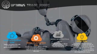 MODO	DE	ESTRATÉGIA
MID
Trabalha	com	o	sistema	50%	em	STOP	LOSS	
e	50%	monitorado	por	nossos	traders o	
índice	de	risco	garantindo	ganhos	entre	
20%	à	25%.
MODO	DE	ESTRATÉGIA
SLOW
Trabalha	com	sistema	STOP	LOSS	
e	STOP	GAIN	automático	
garantindo	ganhos	de	15%	à	20%
MODE	DE	ESTRATÉGIA
HIGH
Trabalha	com	o	sistema	20%	em	
STOP	LOSS,	ganhos	ILIMITADOS	
*risco	por	conta	do	usuário.
PRIME	PLAN
Com	intuito	de	fazer	uma	carteira	de	
investimento	e	fazer	grandes	operações	de	
nossos	fundos	e	fundos	de	clientes	criamos	um	
plano	para	você	que	deseja	fazer	um	
investimento	pré-fixado,	oferecemos	30%	de	
lucratividade	100%	sem	riscos	do	mercado	por	
estar	assegurado	pela	empresa.
 