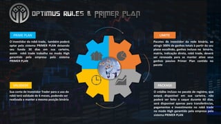 O investidor do robô trade, também poderá
optar pelo sistema PRIMER PLAN deixando
seu fundo 30 dias em sua carteira,
assim robô trade trabalha no modo High
garantido pela empresa pelo sistema
PRIMER PLAN
PRIME	PLAN
Pacotes de investidor da rede binária, ao
atingir 300% de ganhos totais à partir do seu
plano escolhido, ganhos incluso no binário,
matrix, indicação direta, robô trade, deverá
ser renovada para se manter ativo seus
ganhos passivo Primer Plan contido no
pacote
LIMITE
O crédito incluso no pacote de registro, que
estará disponível em sua carteira, não
poderá ser feito o saque durante 60 dias,
será disponível apenas para transferências,
pagamentos e investimento no robô trade
no modo High garantido pela empresa pelo
sistema PRIMER PLAN
PACKAGE
Sua conta de	Investidor Trader	para	o	uso do	
robô terá validade de	6	meses,	podendo ser
reativada e	manter a	mesma posição binária
VALIDADE
 