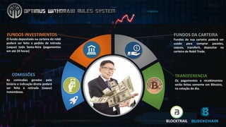 FUNDOS	INVESTIMENTOS	
O fundo depositado na carteira do robô
poderá ser feito o pedido de retirada
(saque) toda Sexta-feira (pagamentos
em até 24 horas)
FUNDOS	DA	CARTEIRA
Fundos da sua carteira poderá ser
usado para comprar pacotes,
saques, transferir, depositar na
carteira de Robô Trade.
COMISSÕES
As comissões geradas pelo
binário e indicação direta poderá
ser feita à retirada (saque)
instantânea.
TRANSFERENCIA
Os pagamentos e recebimentos
serão feitos somente em Bitcoins,
na cotação do dia.
BLOCKTRAIL
 