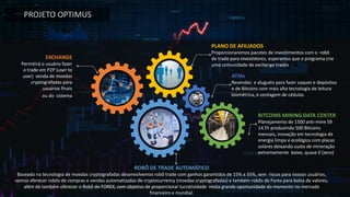 PLANO	DE	AFILIADOS
Proporcionaremos pacotes de	investimentos com	o		robô
de	trade	para	investidores,	esperamos que	o	programa crie
uma comunidade de	exchange	trades
ATMs	
Revendas e	aluguéis para fazer saques e	depósitos
e	de Bitcoins com	mais alta tecnologia de	leitura
biométrica,	e	contagem de	cédulas
BITCOINS	MINING	DATA	CENTER
Planejamento de	1500	anti-mine	S9	
14.Th	produzindo 500	Bitcoins	
mensais,	inovação em	tecnologia de	
energia limpa e	ecológica com	placas
solares deixando custo de	mineração
extremamente baixo,	quase 0	(zero)
EXCHANGE
Permitirá o	usuário fazer
o	trade	em P2P	(user	to	
user)		venda de	moedas
cryptografadas para
usuários finais
ou do		sistema
ROBÔ	DE	TRADE	AUTOMÁTICO								
Baseado	na tecnologia de	moedas	cryptografadas	desenvolvemos robô trade	com	ganhos garantidos de	15%	a	35%,	sem riscos	para	nossos usuários,	
vamos oferecer robôs de	compras e	vendas automatizadas de	cryptocurrency	(moedas	cryptografadas)	e	também robôs de	Forex	para	bolsa de	valores,	
além de	também oferecer o	Robô de	FOREX,	com	objetivo de	proporcionar lucratividade nesta	grande	oportunidade	do	momento	no	mercado	
financeiro	e	mundial.
PROJETO	OPTIMUS
 
