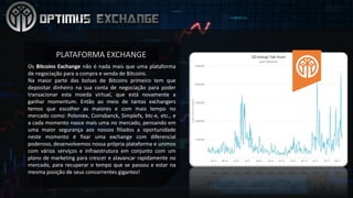 Os Bitcoins Exchange não é nada mais que uma plataforma
de negociação para a compra e venda de Bitcoins.
Na maior parte das bolsas de Bitcoins primeiro tem que
depositar dinheiro na sua conta de negociação para poder
transacionar esta moeda virtual, que está novamente a
ganhar momentum. Então ao meio de tantas exchangers
temos que escolher as maiores e com mais tempo no
mercado como: Poloniex, Coinsbanck, Simplefx, btc-e, etc., e
a cada momento nasce mais uma no mercado, pensando em
uma maior segurança aos nossos filiados a oportunidade
neste momento é fixar uma exchange com diferencial
poderoso, desenvolvemos nossa própria plataforma e unimos
com vários serviços e infraestrutura em conjunto com um
plano de marketing para crescer e alavancar rapidamente no
mercado, para recuperar o tempo que se passou e estar na
mesma posição de seus concorrentes gigantes!
PLATAFORMA	EXCHANGE	
 