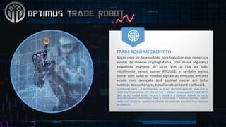 TRADE	ROBÔ	MEGACRYPTO
Nosso robô foi desenvolvido para trabalhar com compras e
vendas de moedas cryptografadas, com maior segurança
garantindo margens de lucro 15% à 35% ao mês,
inicialmente vamos operar BTC/US$, e também vamos
operar com todas as moedas digitais do mercado, em uma
versão mais avançada será possível operar em todas
carteiras das exchanges , trabalhando onboard e offboard.
SUSTENTABILIDADE - O PROFISSIONAL DE TRADE DE CRYPTOMOEDAS, SABE QUE AS
VEZES O BITCOIN OSCILA ATÉ 15% AO DIA, E OPERAR MANUALMENTE PODE OBTER
MAIS LUCRO, PORÉM NOSSO INTUÍTO É GARANTIR A MARGEM MÍNIMA DE LUCRO
PROPORCIONANDO SEGURANÇA PARA O INVESTIDOR E TODO O SISTEMA, VAMOS
FAZER UMA BANCA DA EMPRESA E OPERAR EM MARGENS MAIORES PELO TRADERS
DA EMPRESA.
 
